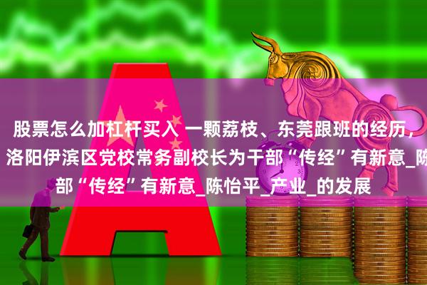 股票怎么加杠杆买入 一颗荔枝、东莞跟班的经历，解读“东莞奇迹”！洛阳伊滨区党校常务副校长为干部“传经”有新意_陈怡平_产业_的发展