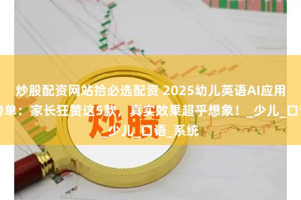 炒股配资网站拾必选配资 2025幼儿英语AI应用TOP8榜单：家长狂赞这5款，真实效果超乎想象！_少儿_口语_系统