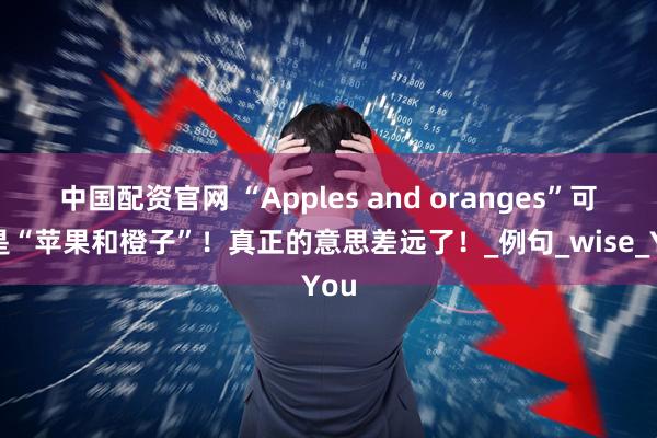 中国配资官网 “Apples and oranges”可不是“苹果和橙子”！真正的意思差远了！_例句_wise_You