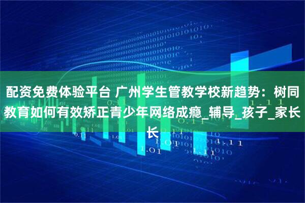 配资免费体验平台 广州学生管教学校新趋势：树同教育如何有效矫正青少年网络成瘾_辅导_孩子_家长