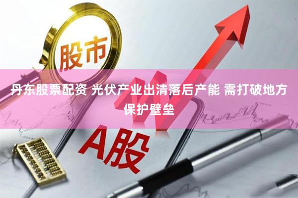 丹东股票配资 光伏产业出清落后产能 需打破地方保护壁垒