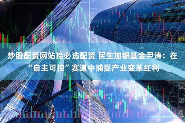 炒股配资网站拾必选配资 民生加银基金尹涛：在“自主可控”赛道中捕捉产业变革红利