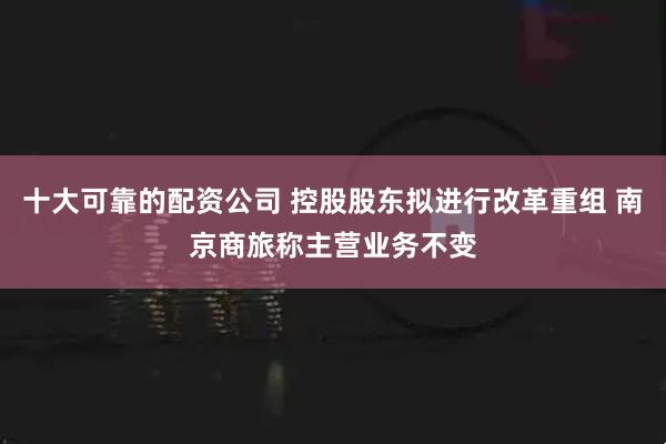 十大可靠的配资公司 控股股东拟进行改革重组 南京商旅称主营业务不变