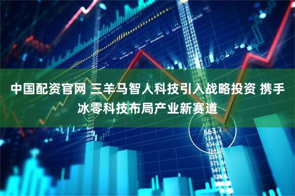 中国配资官网 三羊马智人科技引入战略投资 携手冰零科技布局产业新赛道