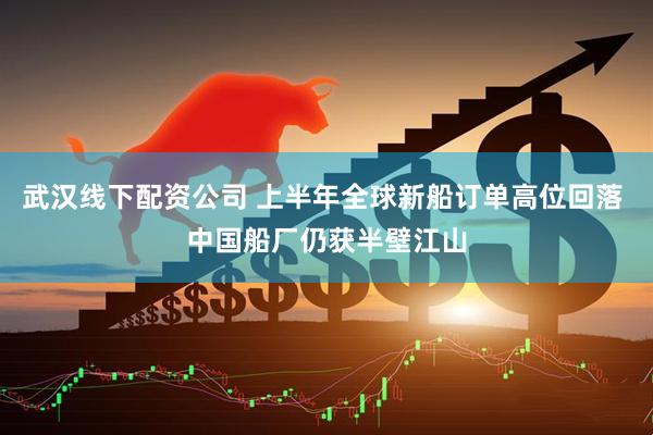 武汉线下配资公司 上半年全球新船订单高位回落 中国船厂仍获半壁江山