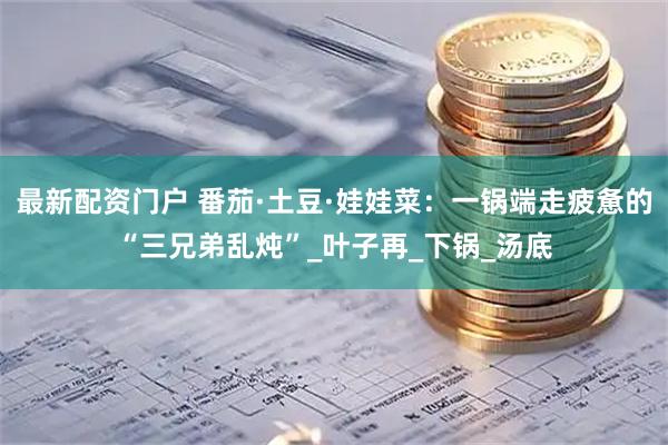最新配资门户 番茄·土豆·娃娃菜：一锅端走疲惫的“三兄弟乱炖”_叶子再_下锅_汤底
