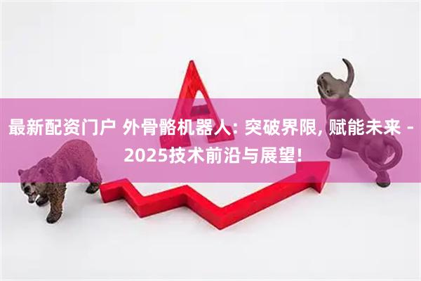 最新配资门户 外骨骼机器人: 突破界限, 赋能未来 - 2025技术前沿与展望!