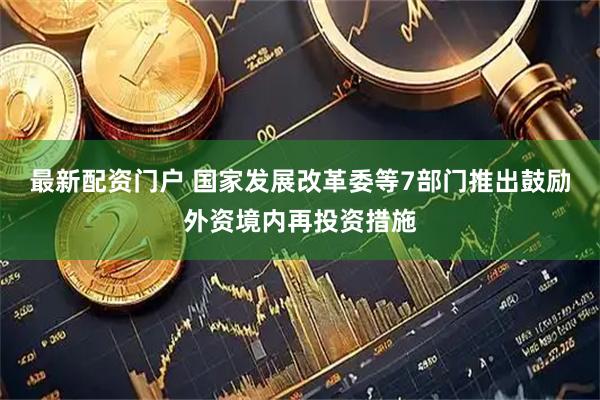最新配资门户 国家发展改革委等7部门推出鼓励外资境内再投资措施