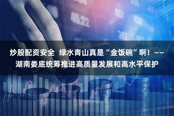 炒股配资安全  绿水青山真是“金饭碗”啊！——湖南娄底统筹推进高质量发展和高水平保护