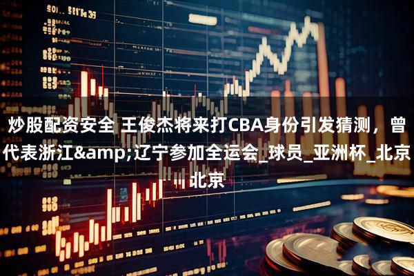 炒股配资安全 王俊杰将来打CBA身份引发猜测，曾代表浙江&辽宁参加全运会_球员_亚洲杯_北京