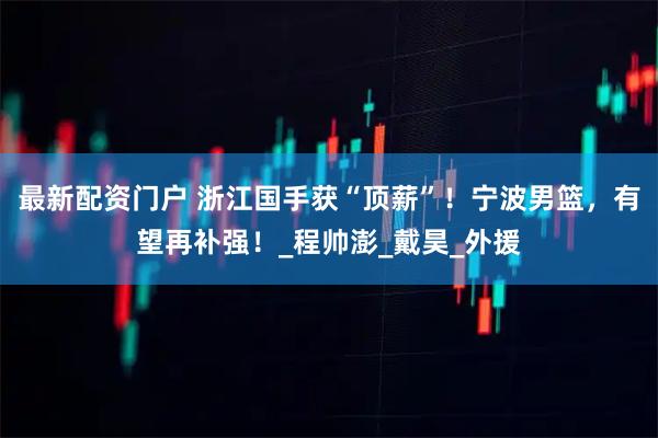 最新配资门户 浙江国手获“顶薪”！宁波男篮，有望再补强！_程帅澎_戴昊_外援