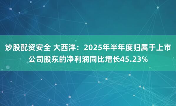 炒股配资安全 大西洋：2025年半年度归属于上市公司股东的净利润同比增长45.23%