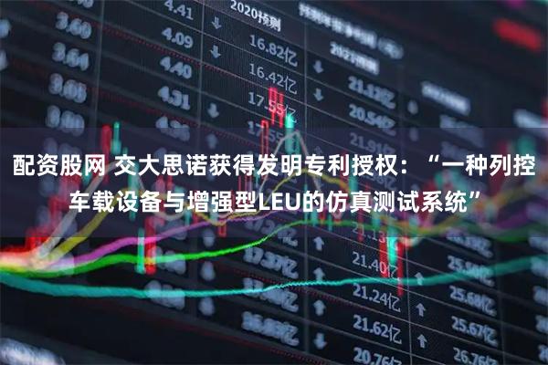 配资股网 交大思诺获得发明专利授权：“一种列控车载设备与增强型LEU的仿真测试系统”