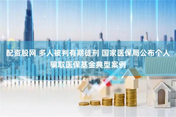 配资股网 多人被判有期徒刑 国家医保局公布个人骗取医保基金典型案例