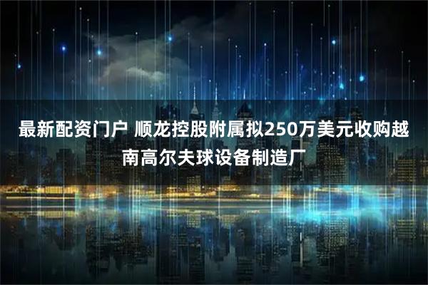 最新配资门户 顺龙控股附属拟250万美元收购越南高尔夫球设备制造厂