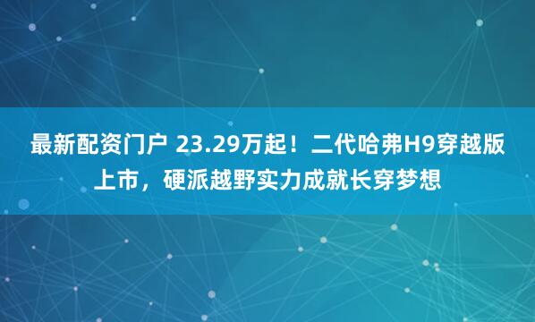 最新配资门户 23.29万起!二代哈弗H9穿越版上市,硬派越野实力成就长穿梦想