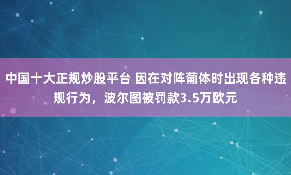中国十大正规炒股平台 因在对阵葡体时出现各种违规行为,波尔图被罚款3.5万欧元