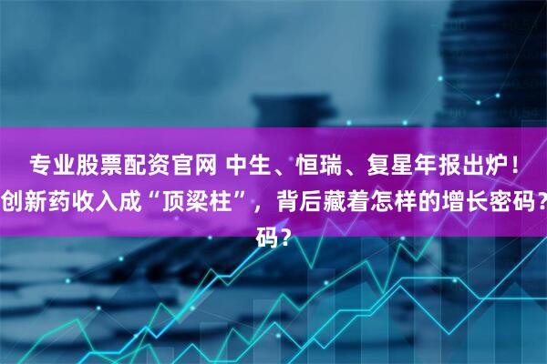 专业股票配资官网 中生、恒瑞、复星年报出炉!创新药收入成“顶梁柱”,背后藏着怎样的增长密码?