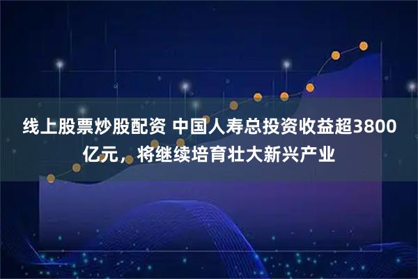 线上股票炒股配资 中国人寿总投资收益超3800亿元,将继续培育壮大新兴产业