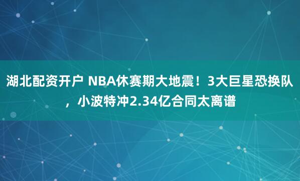 湖北配资开户 NBA休赛期大地震！3大巨星恐换队，小波特冲2.34亿合同太离谱