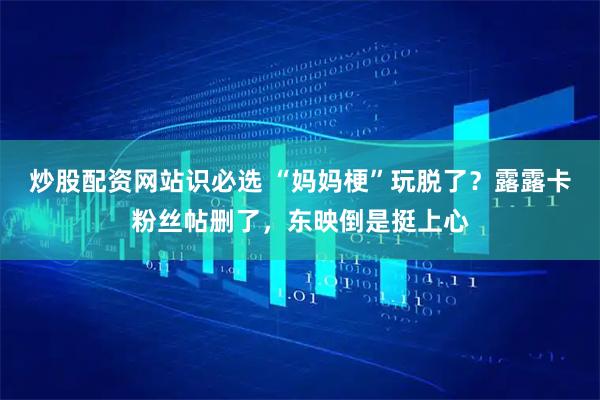 炒股配资网站识必选 “妈妈梗”玩脱了？露露卡粉丝帖删了，东映倒是挺上心
