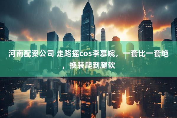 河南配资公司 走路摇cos李慕婉，一套比一套绝，换装爬到腿软
