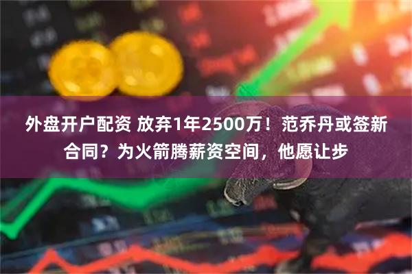 外盘开户配资 放弃1年2500万！范乔丹或签新合同？为火箭腾薪资空间，他愿让步