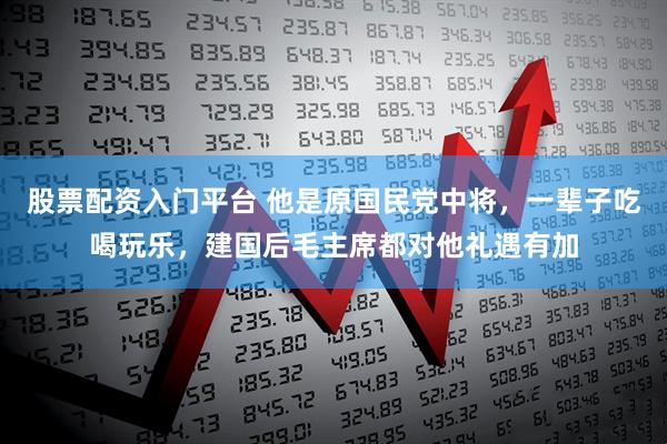 股票配资入门平台 他是原国民党中将，一辈子吃喝玩乐，建国后毛主席都对他礼遇有加