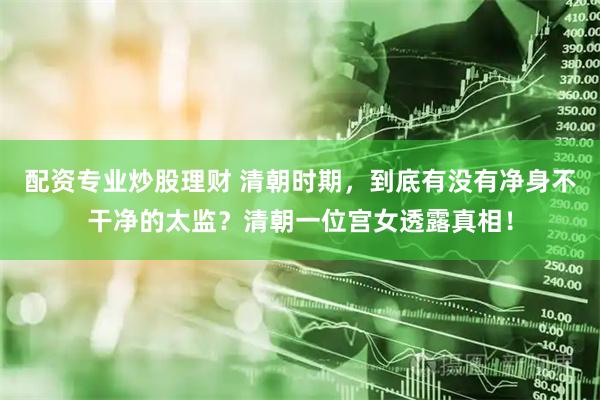 配资专业炒股理财 清朝时期，到底有没有净身不干净的太监？清朝一位宫女透露真相！