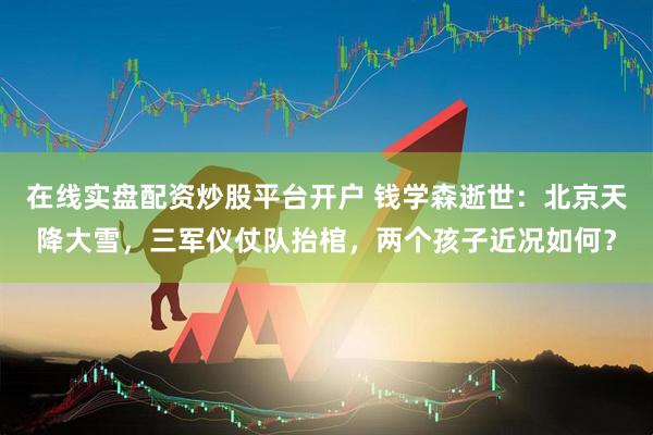 在线实盘配资炒股平台开户 钱学森逝世：北京天降大雪，三军仪仗队抬棺，两个孩子近况如何？