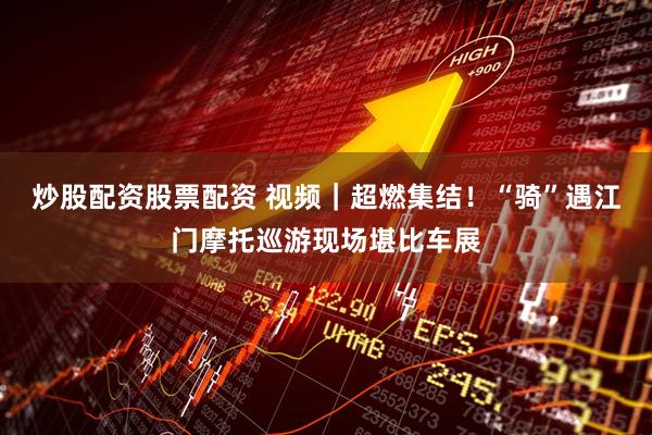 炒股配资股票配资 视频｜超燃集结！“骑”遇江门摩托巡游现场堪比车展