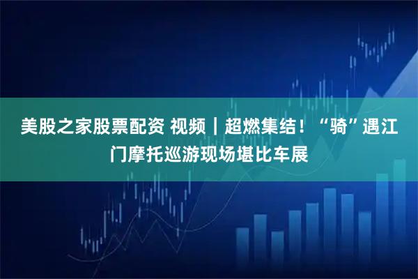 美股之家股票配资 视频｜超燃集结！“骑”遇江门摩托巡游现场堪比车展