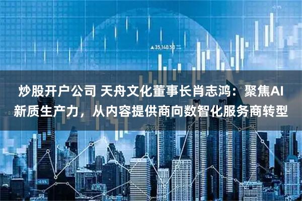 炒股开户公司 天舟文化董事长肖志鸿：聚焦AI新质生产力，从内容提供商向数智化服务商转型