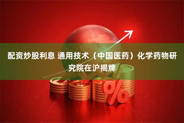 配资炒股利息 通用技术（中国医药）化学药物研究院在沪揭牌