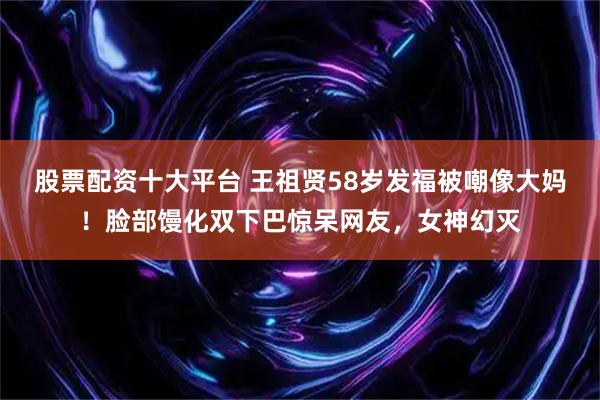 股票配资十大平台 王祖贤58岁发福被嘲像大妈！脸部馒化双下巴惊呆网友，女神幻灭